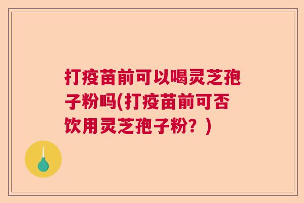 打疫苗前可以喝灵芝孢子粉吗(打疫苗前可否饮用灵芝孢子粉？)