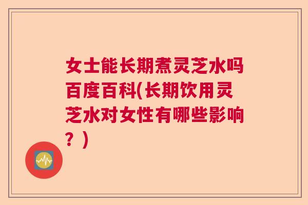 女士能长期煮灵芝水吗百度百科(长期饮用灵芝水对女性有哪些影响？)
