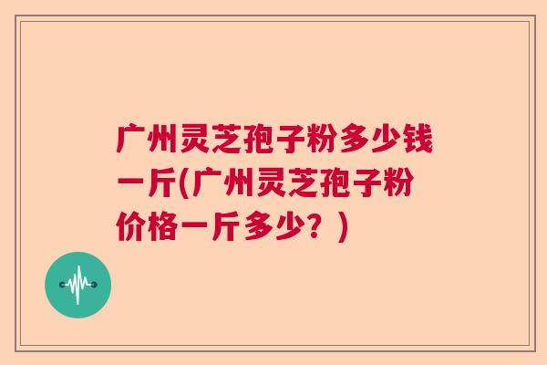广州灵芝孢子粉多少钱一斤(广州灵芝孢子粉价格一斤多少？)