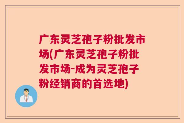 广东灵芝孢子粉批发市场(广东灵芝孢子粉批发市场-成为灵芝孢子粉经销商的首选地)