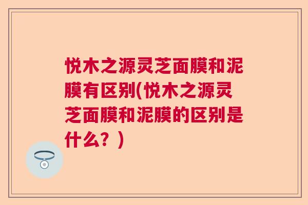 悦木之源灵芝面膜和泥膜有区别(悦木之源灵芝面膜和泥膜的区别是什么？)