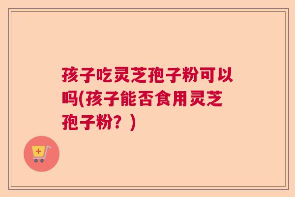 孩子吃灵芝孢子粉可以吗(孩子能否食用灵芝孢子粉？)