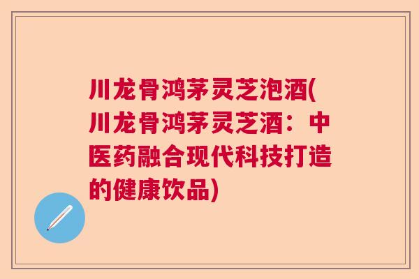 川龙骨鸿茅灵芝泡酒(川龙骨鸿茅灵芝酒：中医药融合现代科技打造的健康饮品)