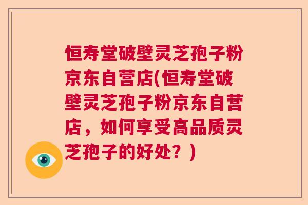 恒寿堂破壁灵芝孢子粉京东自营店(恒寿堂破壁灵芝孢子粉京东自营店，如何享受高品质灵芝孢子的好处？)
