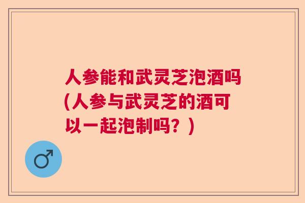 人参能和武灵芝泡酒吗(人参与武灵芝的酒可以一起泡制吗？)