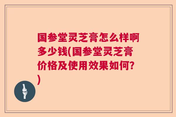国参堂灵芝膏怎么样啊多少钱(国参堂灵芝膏价格及使用效果如何？)