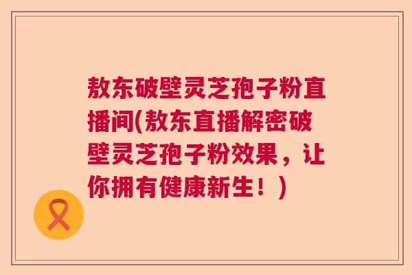 敖东破壁灵芝孢子粉直播间(敖东直播解密破壁灵芝孢子粉效果，让你拥有健康新生！)