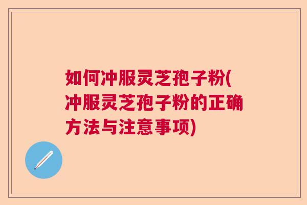 如何冲服灵芝孢子粉(冲服灵芝孢子粉的正确方法与注意事项)