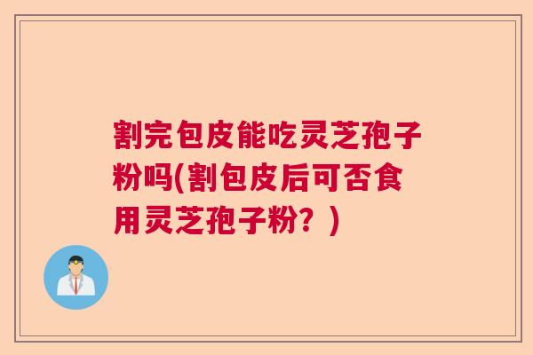 割完包皮能吃灵芝孢子粉吗(割包皮后可否食用灵芝孢子粉？)