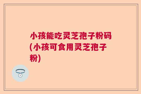 小孩能吃灵芝孢子粉码(小孩可食用灵芝孢子粉)