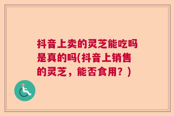 抖音上卖的灵芝能吃吗是真的吗(抖音上销售的灵芝，能否食用？)