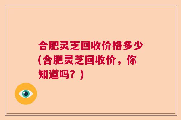 合肥灵芝回收价格多少(合肥灵芝回收价，你知道吗？)