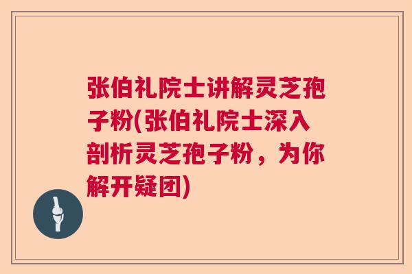 张伯礼院士讲解灵芝孢子粉(张伯礼院士深入剖析灵芝孢子粉，为你解开疑团)