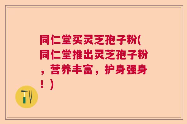 同仁堂买灵芝孢子粉(同仁堂推出灵芝孢子粉，营养丰富，护身强身！)