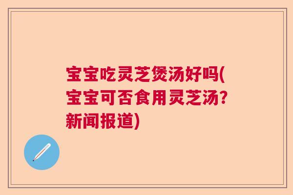 宝宝吃灵芝煲汤好吗(宝宝可否食用灵芝汤？新闻报道)