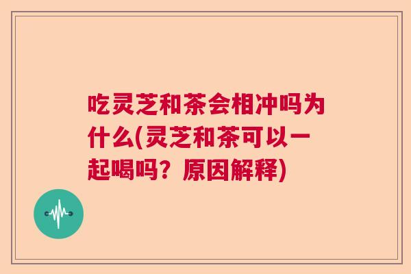 吃灵芝和茶会相冲吗为什么(灵芝和茶可以一起喝吗？原因解释)