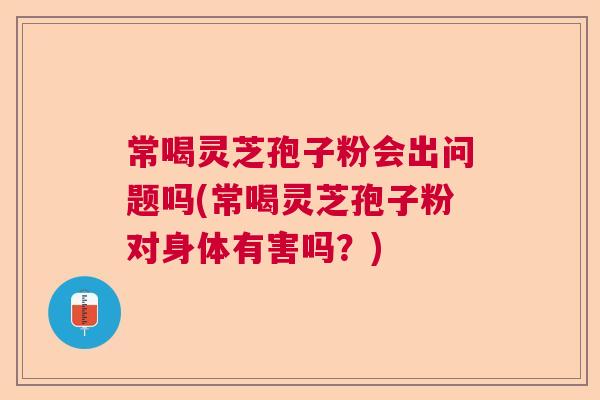 常喝灵芝孢子粉会出问题吗(常喝灵芝孢子粉对身体有害吗？)