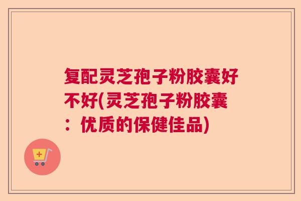 复配灵芝孢子粉胶囊好不好(灵芝孢子粉胶囊：优质的保健佳品)