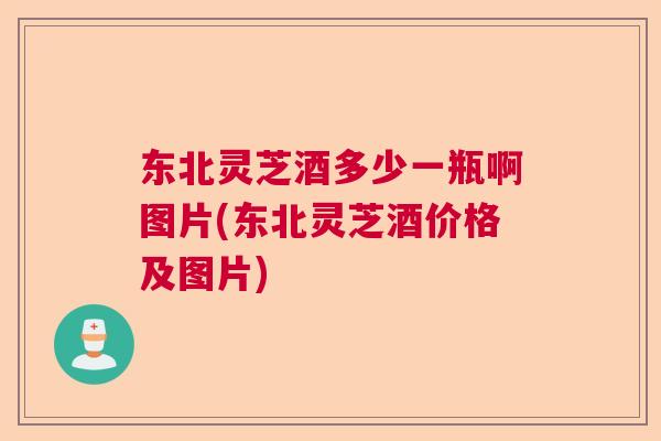东北灵芝酒多少一瓶啊图片(东北灵芝酒价格及图片)