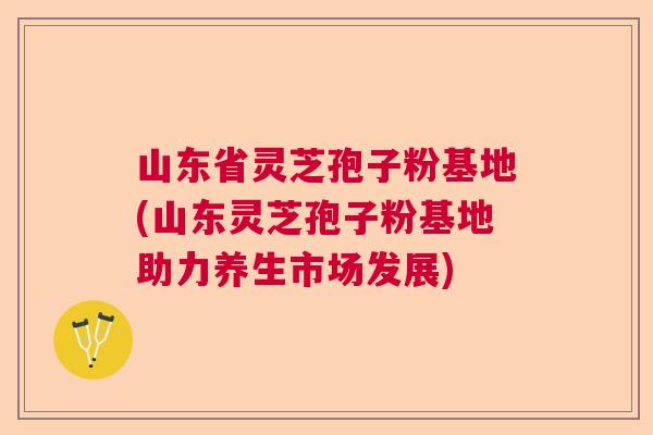 山东省灵芝孢子粉基地(山东灵芝孢子粉基地助力养生市场发展)