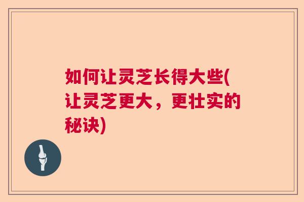 如何让灵芝长得大些(让灵芝更大，更壮实的秘诀)