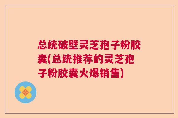 总统破壁灵芝孢子粉胶囊(总统推荐的灵芝孢子粉胶囊火爆销售)