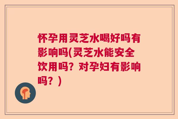 怀孕用灵芝水喝好吗有影响吗(灵芝水能安全饮用吗？对孕妇有影响吗？)