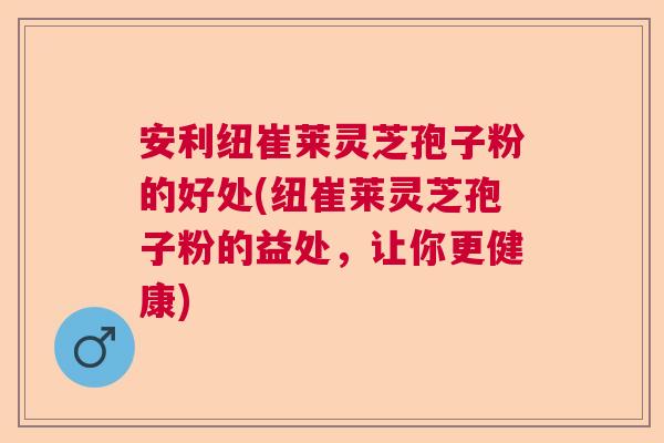 安利纽崔莱灵芝孢子粉的好处(纽崔莱灵芝孢子粉的益处，让你更健康)