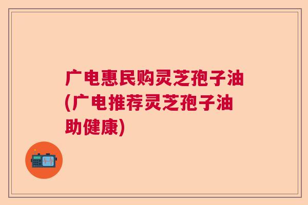 广电惠民购灵芝孢子油(广电推荐灵芝孢子油助健康)