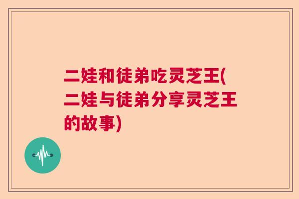 二娃和徒弟吃灵芝王(二娃与徒弟分享灵芝王的故事)