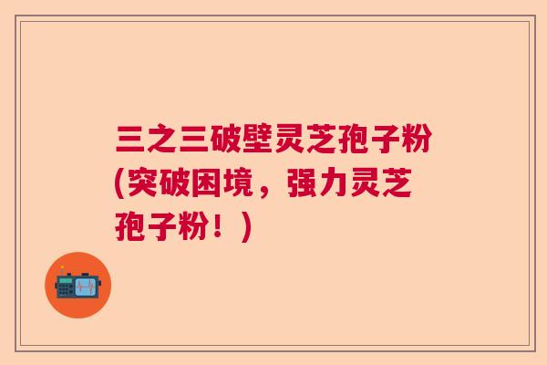 三之三破壁灵芝孢子粉(突破困境，强力灵芝孢子粉！)