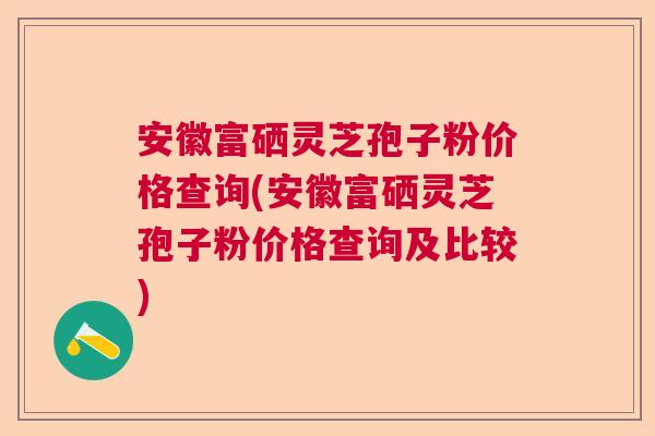 安徽富硒灵芝孢子粉价格查询(安徽富硒灵芝孢子粉价格查询及比较)