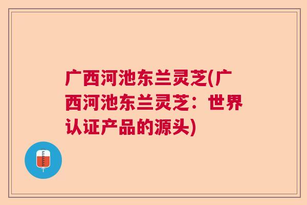 广西河池东兰灵芝(广西河池东兰灵芝：世界认证产品的源头)