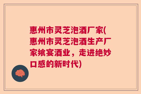 惠州市灵芝泡酒厂家(惠州市灵芝泡酒生产厂家飨宴酒业，走进绝妙口感的新时代)