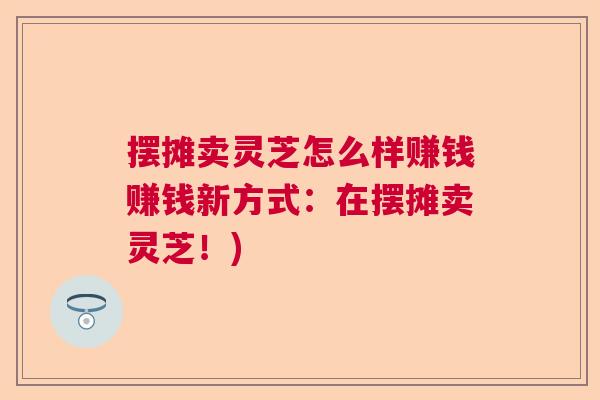 摆摊卖灵芝怎么样赚钱赚钱新方式：在摆摊卖灵芝！)
