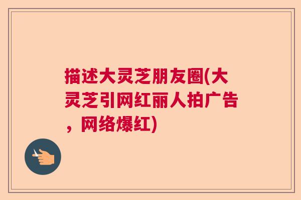描述大灵芝朋友圈(大灵芝引网红丽人拍广告，网络爆红)