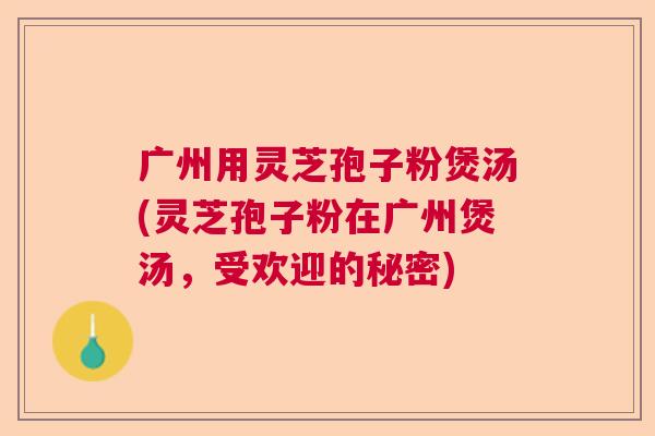 广州用灵芝孢子粉煲汤(灵芝孢子粉在广州煲汤，受欢迎的秘密)