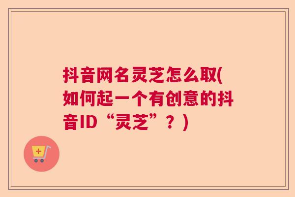 抖音网名灵芝怎么取(如何起一个有创意的抖音ID“灵芝”？)