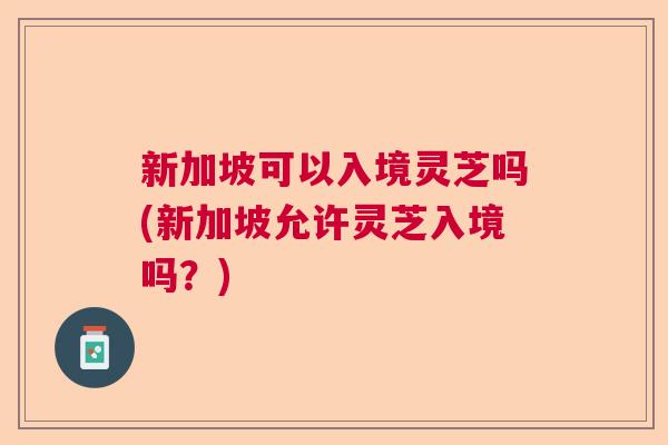 新加坡可以入境灵芝吗(新加坡允许灵芝入境吗？)