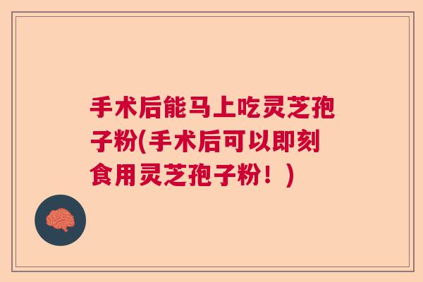 手术后能马上吃灵芝孢子粉(手术后可以即刻食用灵芝孢子粉！)
