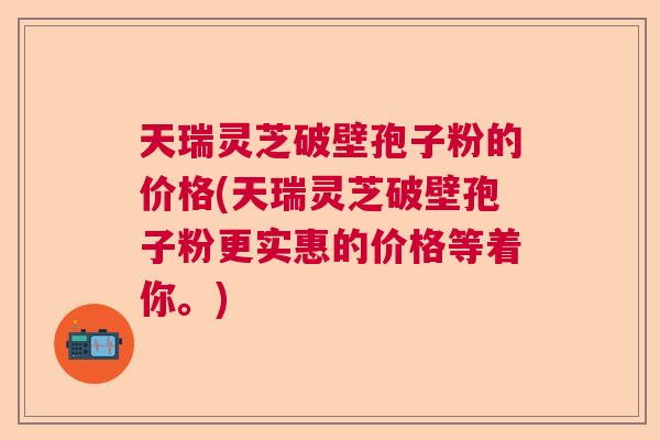 天瑞灵芝破壁孢子粉的价格(天瑞灵芝破壁孢子粉更实惠的价格等着你。)