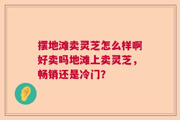 摆地滩卖灵芝怎么样啊好卖吗地滩上卖灵芝，畅销还是冷门？