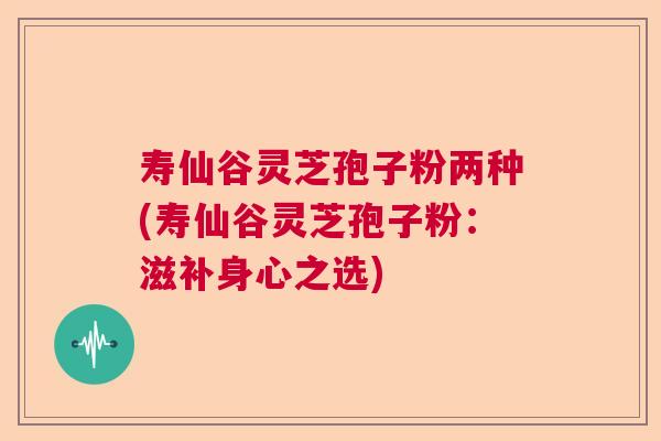 寿仙谷灵芝孢子粉两种(寿仙谷灵芝孢子粉：滋补身心之选)