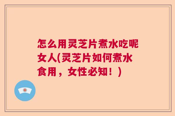 怎么用灵芝片煮水吃呢女人(灵芝片如何煮水食用，女性必知！)