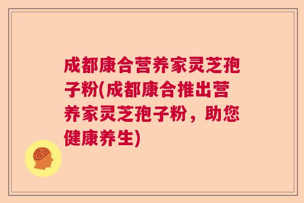 成都康合营养家灵芝孢子粉(成都康合推出营养家灵芝孢子粉，助您健康养生)