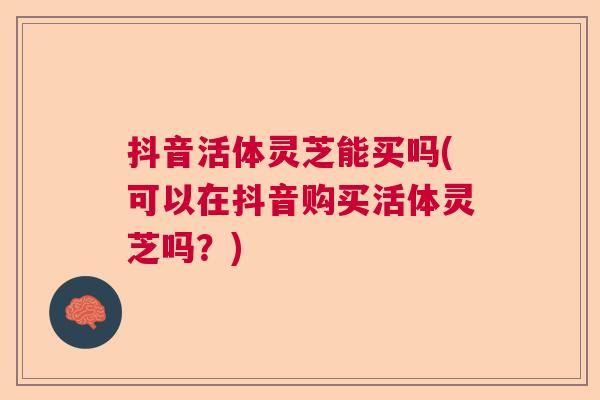 抖音活体灵芝能买吗(可以在抖音购买活体灵芝吗？)
