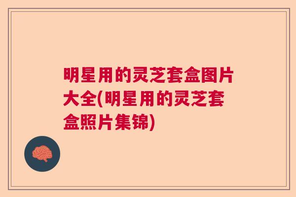 明星用的灵芝套盒图片大全(明星用的灵芝套盒照片集锦)