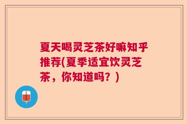 夏天喝灵芝茶好嘛知乎推荐(夏季适宜饮灵芝茶，你知道吗？)