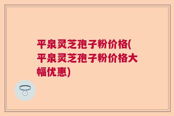 平泉灵芝孢子粉价格(平泉灵芝孢子粉价格大幅优惠)