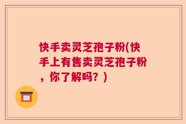 快手卖灵芝孢子粉(快手上有售卖灵芝孢子粉，你了解吗？)